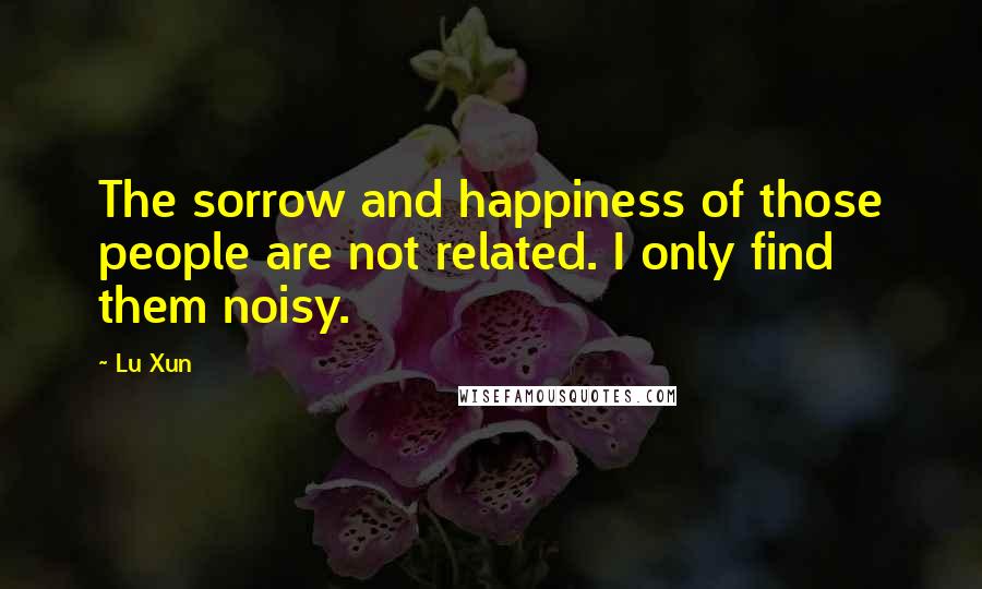 Lu Xun Quotes: The sorrow and happiness of those people are not related. I only find them noisy.