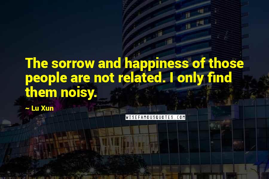 Lu Xun Quotes: The sorrow and happiness of those people are not related. I only find them noisy.