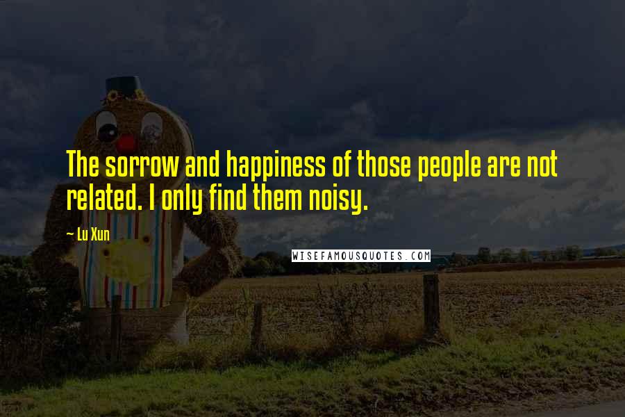 Lu Xun Quotes: The sorrow and happiness of those people are not related. I only find them noisy.