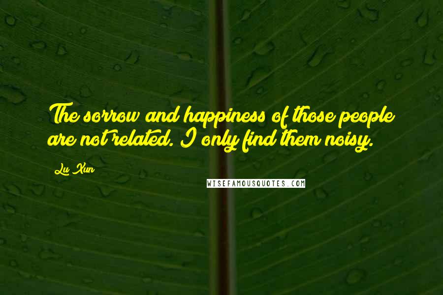 Lu Xun Quotes: The sorrow and happiness of those people are not related. I only find them noisy.