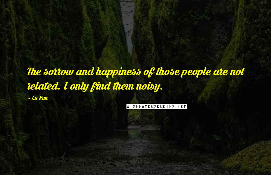 Lu Xun Quotes: The sorrow and happiness of those people are not related. I only find them noisy.