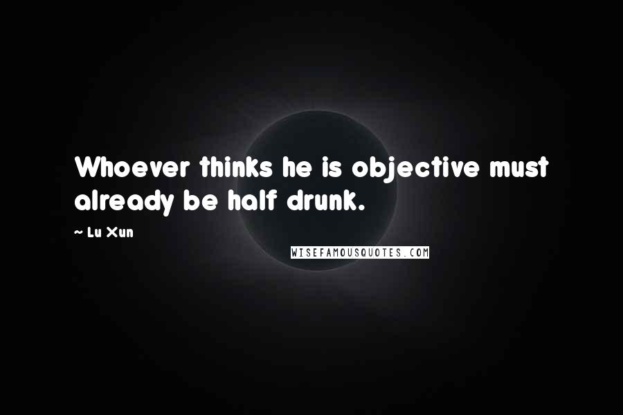 Lu Xun Quotes: Whoever thinks he is objective must already be half drunk.