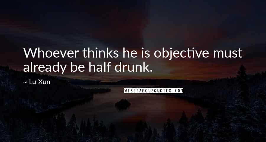 Lu Xun Quotes: Whoever thinks he is objective must already be half drunk.