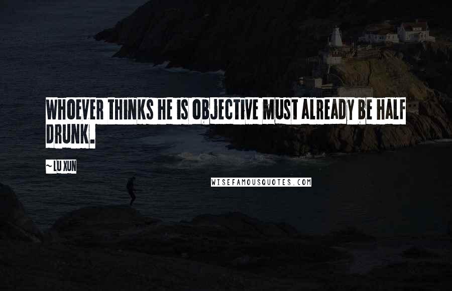 Lu Xun Quotes: Whoever thinks he is objective must already be half drunk.