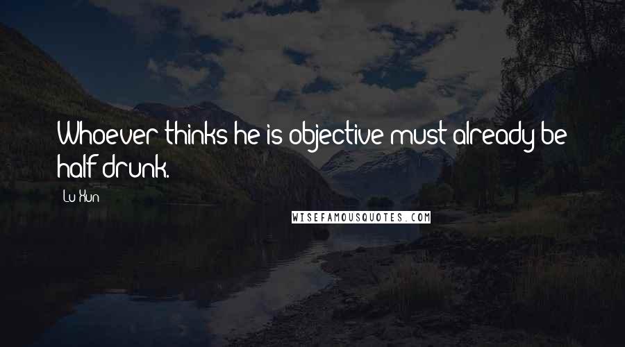 Lu Xun Quotes: Whoever thinks he is objective must already be half drunk.