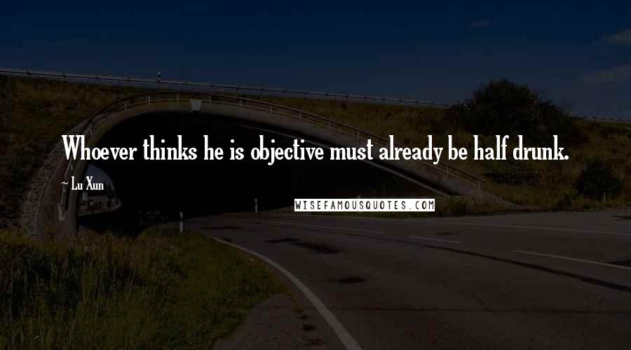 Lu Xun Quotes: Whoever thinks he is objective must already be half drunk.