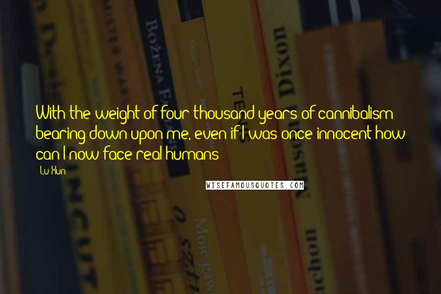 Lu Xun Quotes: With the weight of four thousand years of cannibalism bearing down upon me, even if I was once innocent how can I now face real humans?