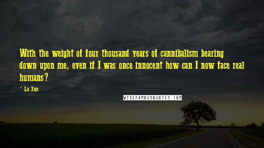 Lu Xun Quotes: With the weight of four thousand years of cannibalism bearing down upon me, even if I was once innocent how can I now face real humans?