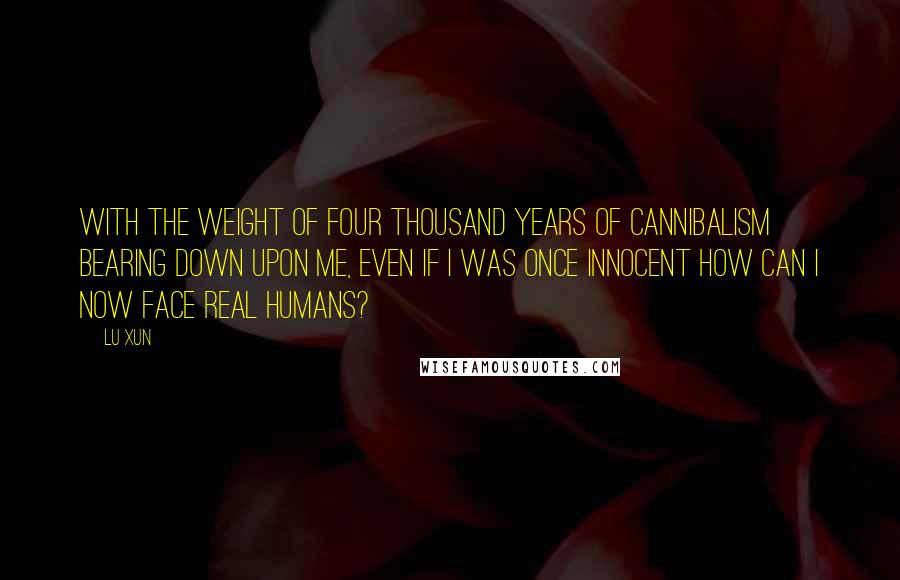 Lu Xun Quotes: With the weight of four thousand years of cannibalism bearing down upon me, even if I was once innocent how can I now face real humans?