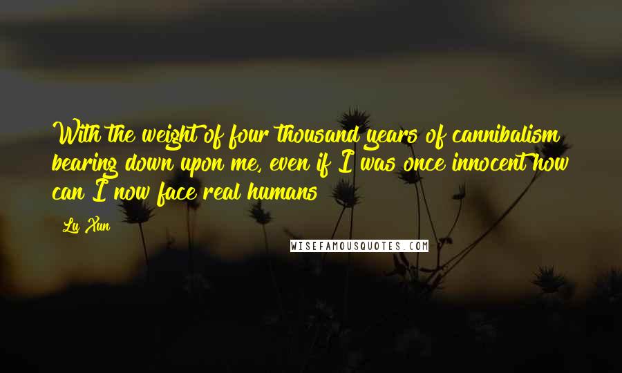 Lu Xun Quotes: With the weight of four thousand years of cannibalism bearing down upon me, even if I was once innocent how can I now face real humans?