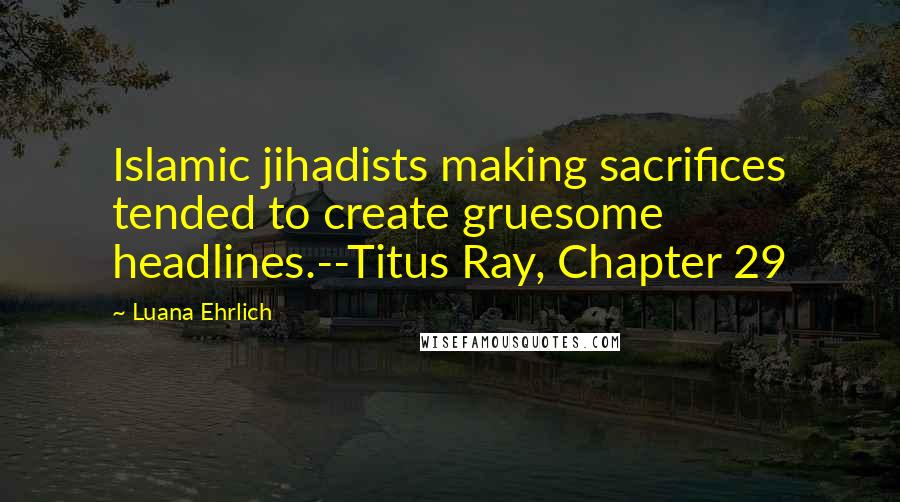 Luana Ehrlich Quotes: Islamic jihadists making sacrifices tended to create gruesome headlines.--Titus Ray, Chapter 29
