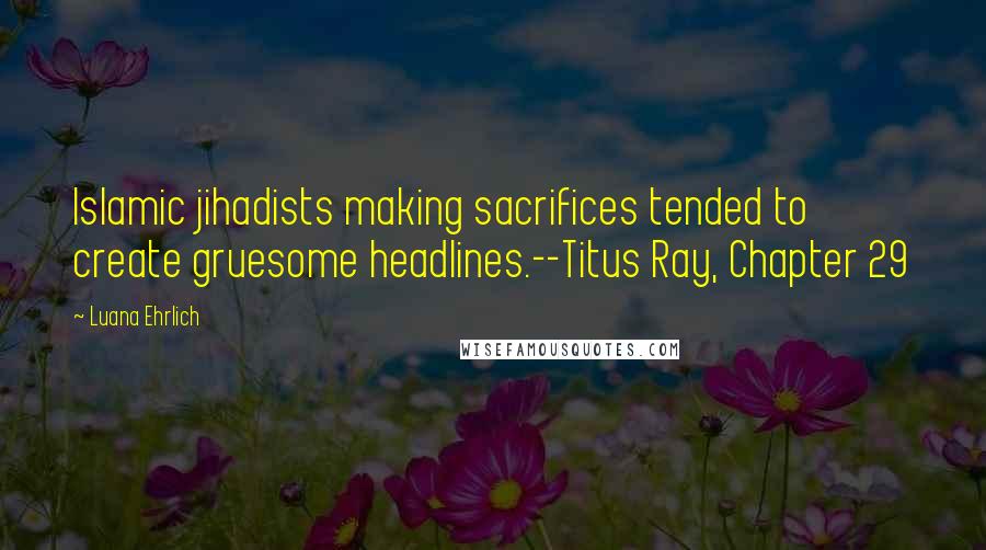 Luana Ehrlich Quotes: Islamic jihadists making sacrifices tended to create gruesome headlines.--Titus Ray, Chapter 29