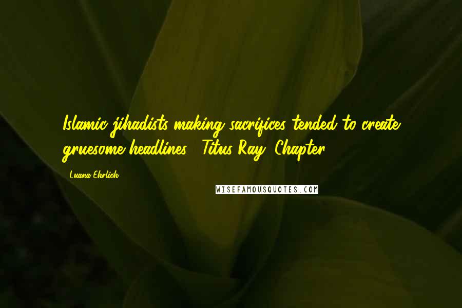 Luana Ehrlich Quotes: Islamic jihadists making sacrifices tended to create gruesome headlines.--Titus Ray, Chapter 29