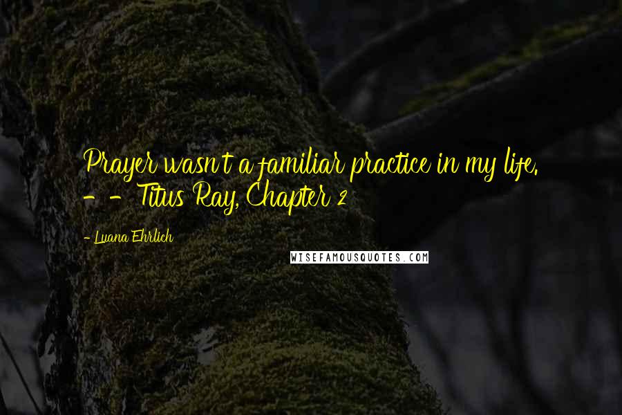 Luana Ehrlich Quotes: Prayer wasn't a familiar practice in my life. --Titus Ray, Chapter 2