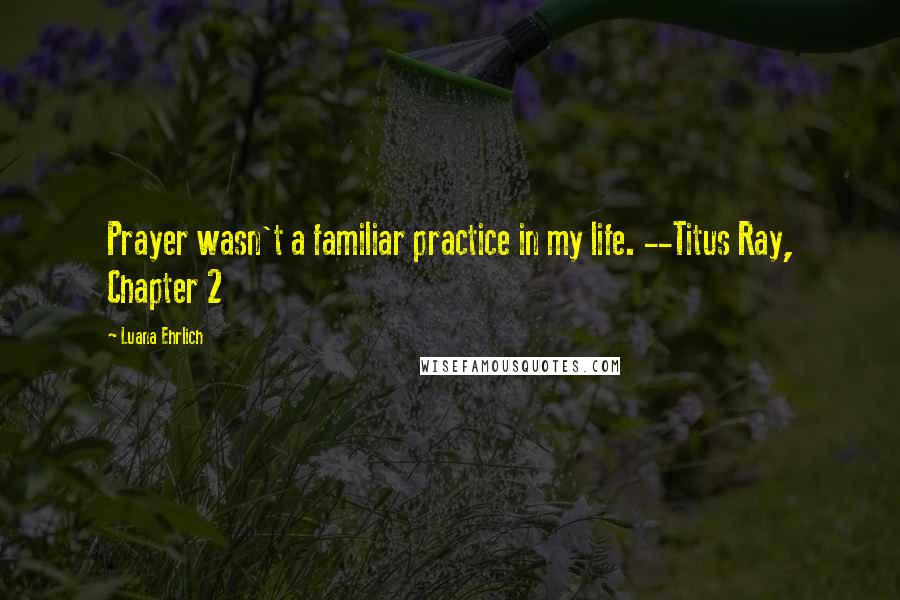 Luana Ehrlich Quotes: Prayer wasn't a familiar practice in my life. --Titus Ray, Chapter 2