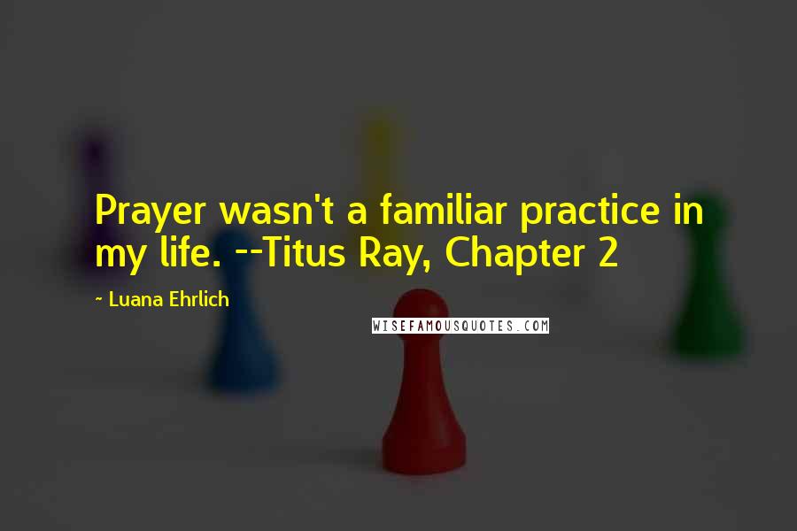 Luana Ehrlich Quotes: Prayer wasn't a familiar practice in my life. --Titus Ray, Chapter 2