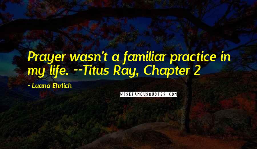 Luana Ehrlich Quotes: Prayer wasn't a familiar practice in my life. --Titus Ray, Chapter 2