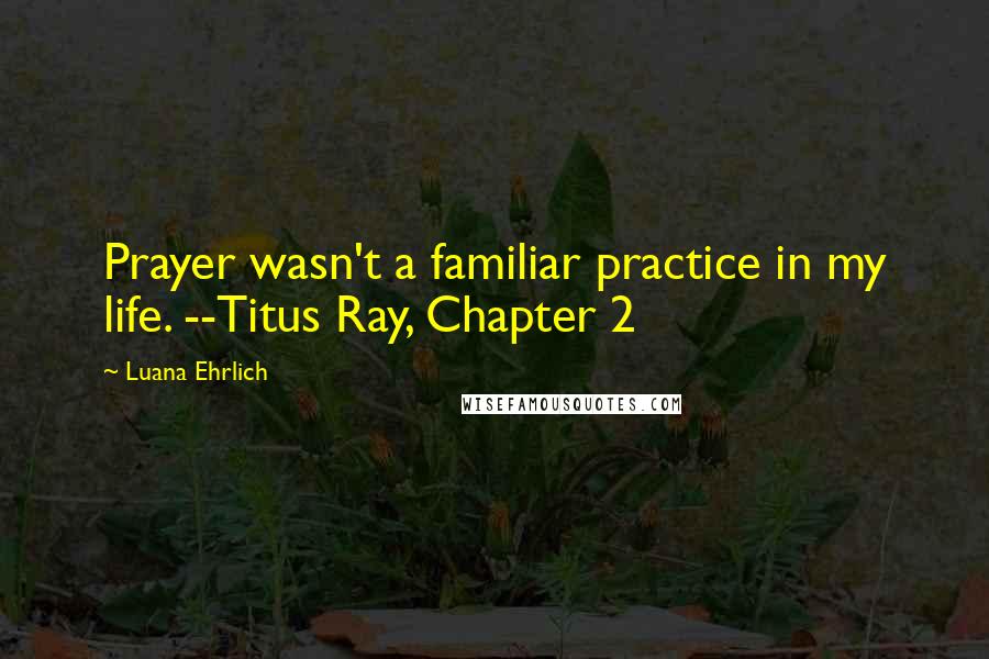Luana Ehrlich Quotes: Prayer wasn't a familiar practice in my life. --Titus Ray, Chapter 2