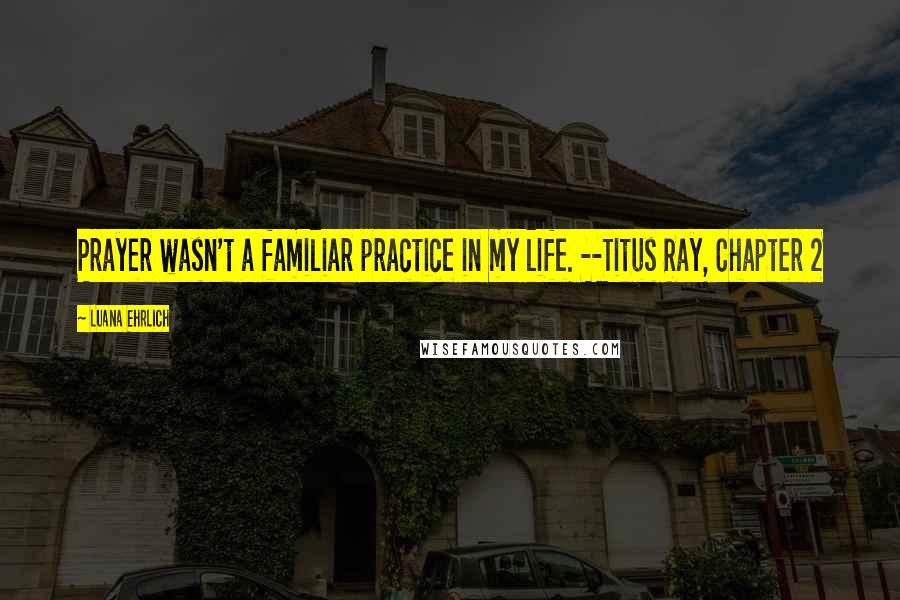 Luana Ehrlich Quotes: Prayer wasn't a familiar practice in my life. --Titus Ray, Chapter 2