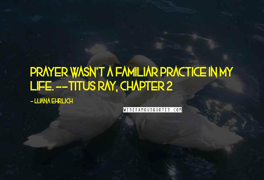 Luana Ehrlich Quotes: Prayer wasn't a familiar practice in my life. --Titus Ray, Chapter 2
