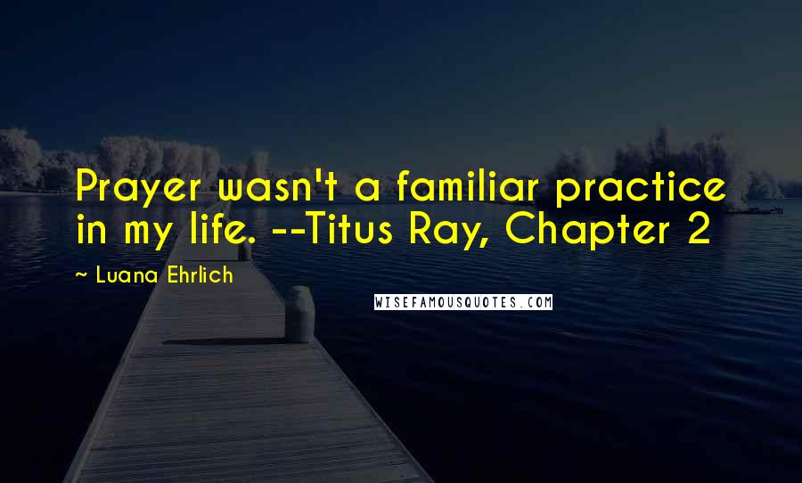 Luana Ehrlich Quotes: Prayer wasn't a familiar practice in my life. --Titus Ray, Chapter 2