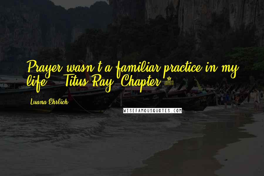 Luana Ehrlich Quotes: Prayer wasn't a familiar practice in my life. --Titus Ray, Chapter 2