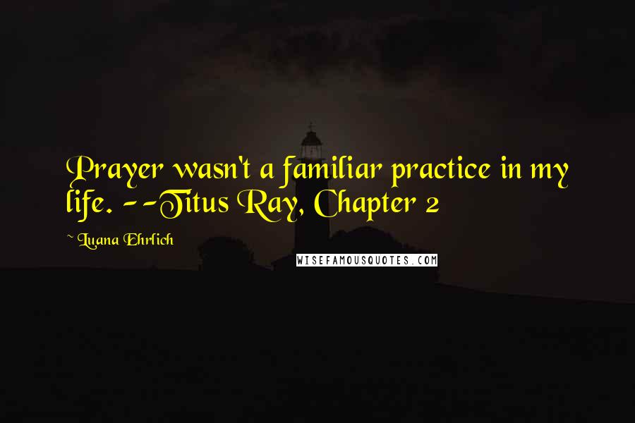 Luana Ehrlich Quotes: Prayer wasn't a familiar practice in my life. --Titus Ray, Chapter 2