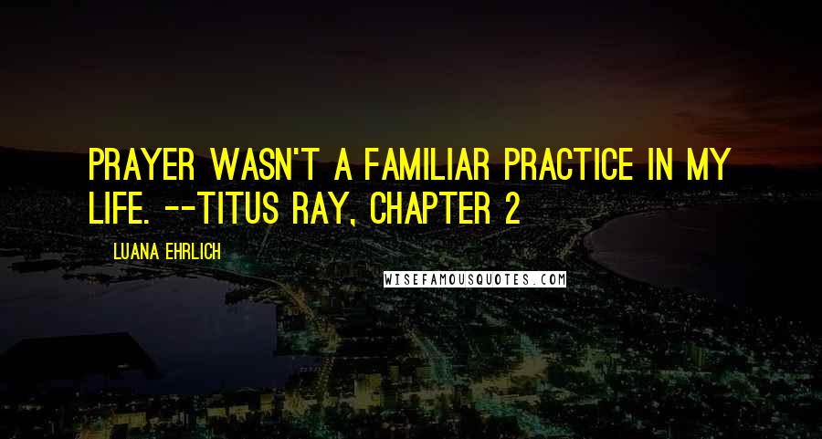 Luana Ehrlich Quotes: Prayer wasn't a familiar practice in my life. --Titus Ray, Chapter 2