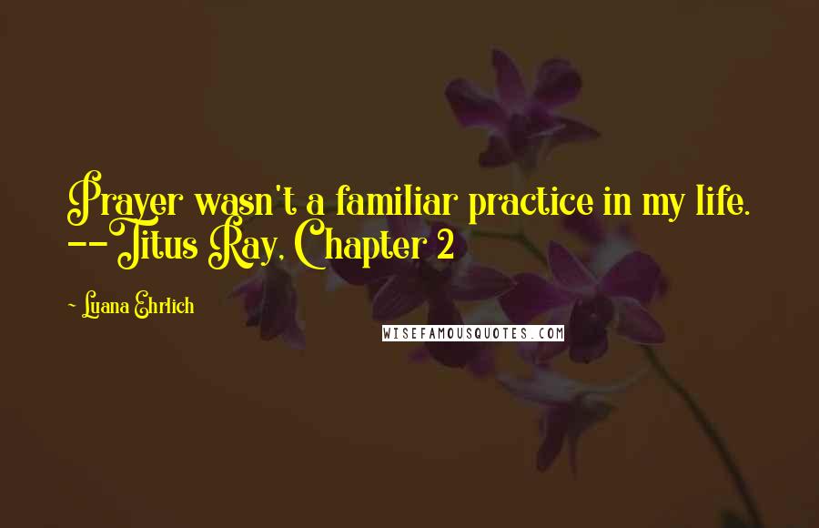 Luana Ehrlich Quotes: Prayer wasn't a familiar practice in my life. --Titus Ray, Chapter 2