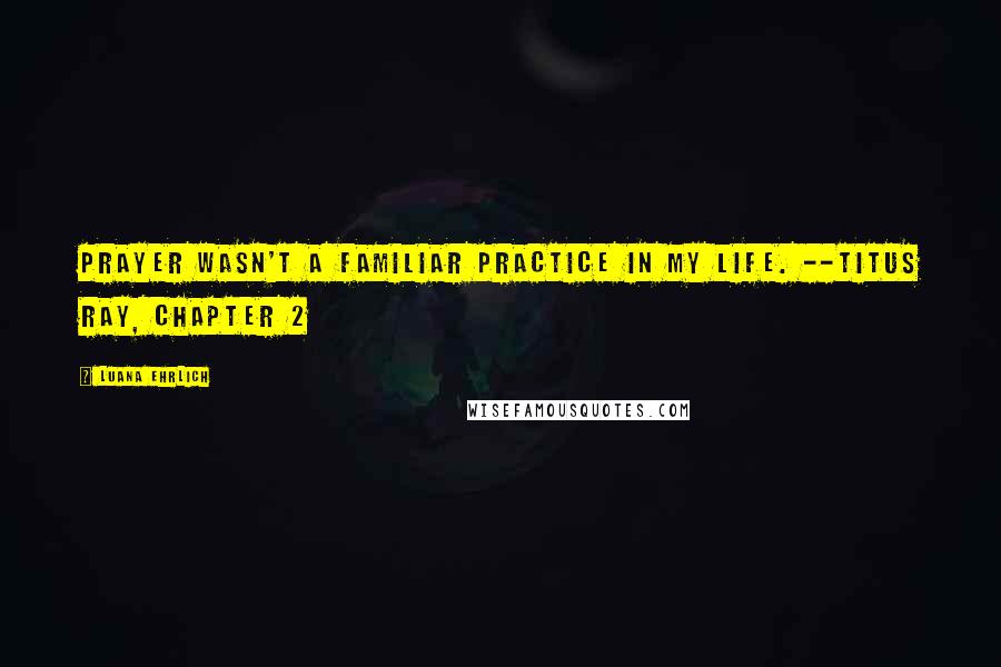Luana Ehrlich Quotes: Prayer wasn't a familiar practice in my life. --Titus Ray, Chapter 2