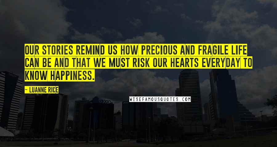 Luanne Rice Quotes: Our stories remind us how precious and fragile life can be and that we must risk our hearts everyday to know happiness.