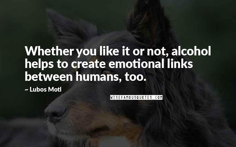 Lubos Motl Quotes: Whether you like it or not, alcohol helps to create emotional links between humans, too.