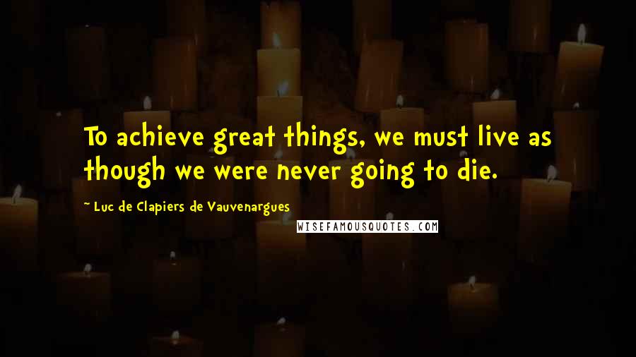 Luc De Clapiers De Vauvenargues Quotes: To achieve great things, we must live as though we were never going to die.