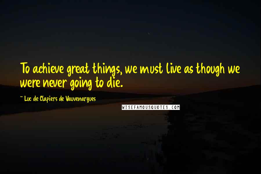 Luc De Clapiers De Vauvenargues Quotes: To achieve great things, we must live as though we were never going to die.