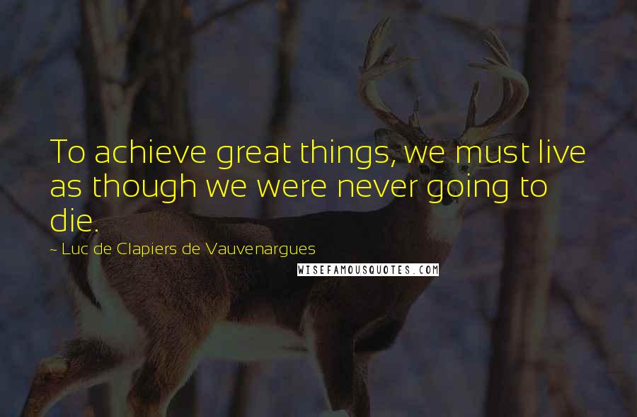Luc De Clapiers De Vauvenargues Quotes: To achieve great things, we must live as though we were never going to die.