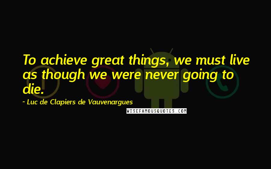 Luc De Clapiers De Vauvenargues Quotes: To achieve great things, we must live as though we were never going to die.