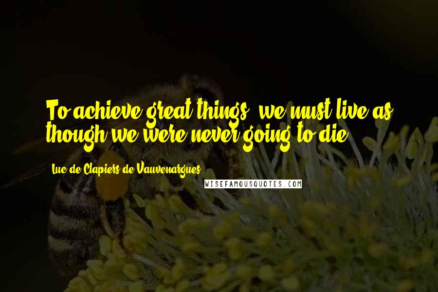 Luc De Clapiers De Vauvenargues Quotes: To achieve great things, we must live as though we were never going to die.