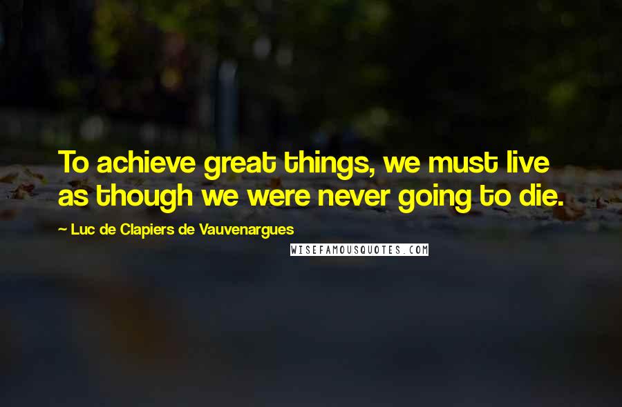 Luc De Clapiers De Vauvenargues Quotes: To achieve great things, we must live as though we were never going to die.