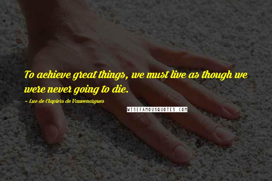 Luc De Clapiers De Vauvenargues Quotes: To achieve great things, we must live as though we were never going to die.