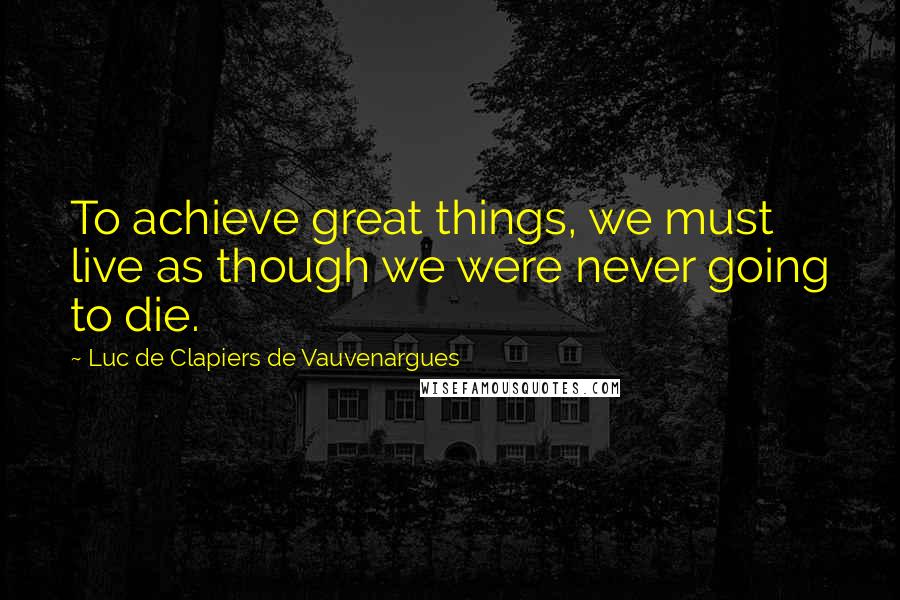 Luc De Clapiers De Vauvenargues Quotes: To achieve great things, we must live as though we were never going to die.