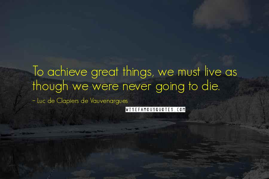 Luc De Clapiers De Vauvenargues Quotes: To achieve great things, we must live as though we were never going to die.