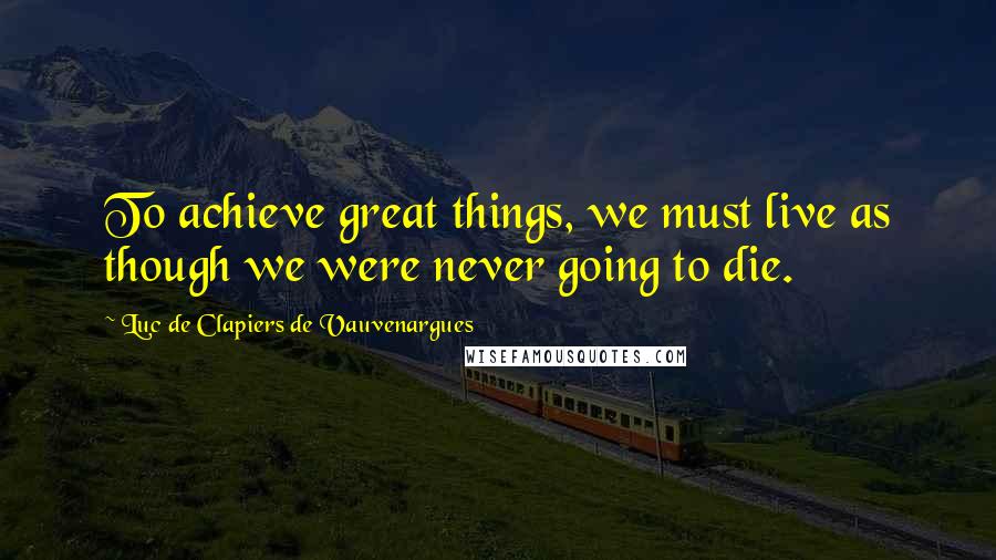 Luc De Clapiers De Vauvenargues Quotes: To achieve great things, we must live as though we were never going to die.