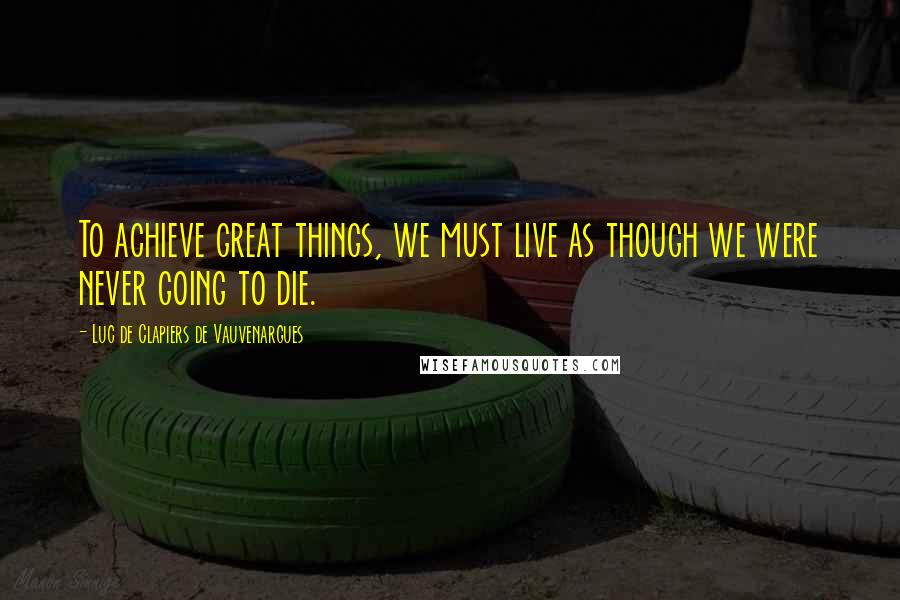 Luc De Clapiers De Vauvenargues Quotes: To achieve great things, we must live as though we were never going to die.