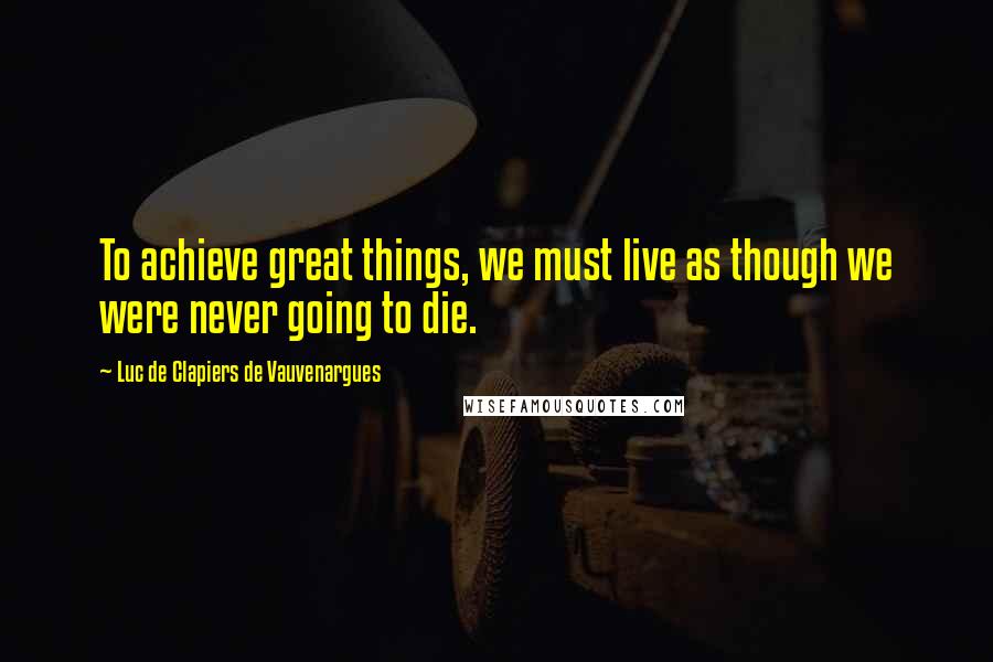 Luc De Clapiers De Vauvenargues Quotes: To achieve great things, we must live as though we were never going to die.