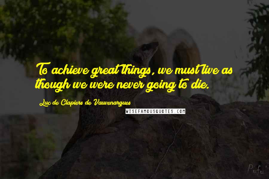 Luc De Clapiers De Vauvenargues Quotes: To achieve great things, we must live as though we were never going to die.