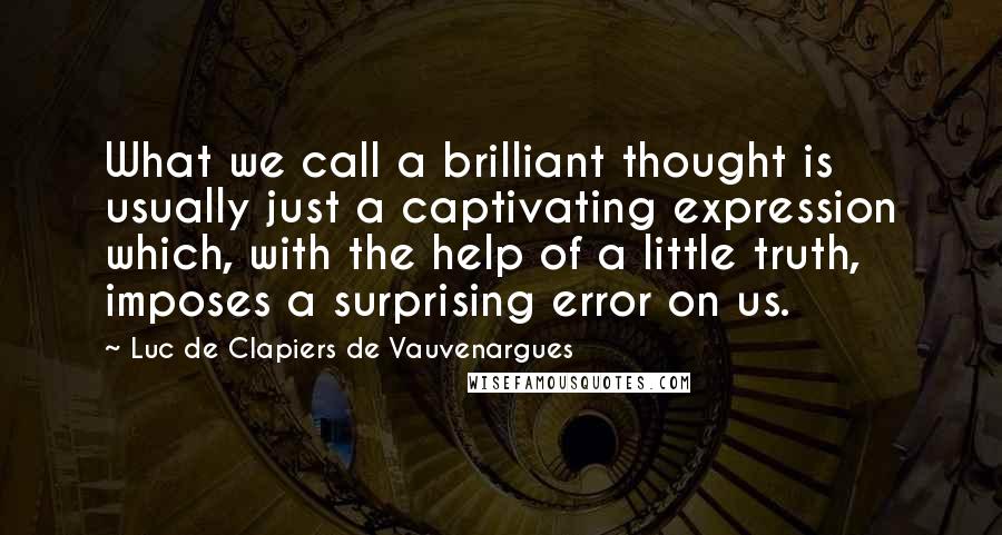 Luc De Clapiers De Vauvenargues Quotes: What we call a brilliant thought is usually just a captivating expression which, with the help of a little truth, imposes a surprising error on us.