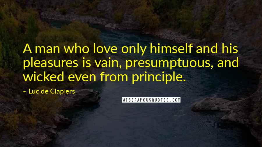Luc De Clapiers Quotes: A man who love only himself and his pleasures is vain, presumptuous, and wicked even from principle.