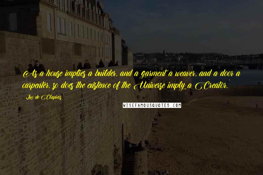 Luc De Clapiers Quotes: As a house implies a builder, and a garment a weaver, and a door a carpenter, so does the existence of the Universe imply a Creator.