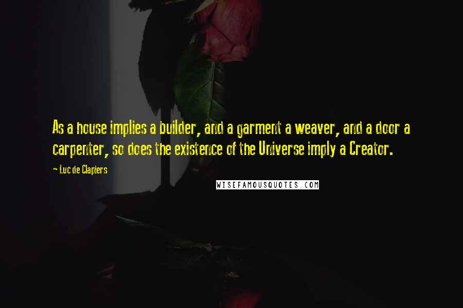 Luc De Clapiers Quotes: As a house implies a builder, and a garment a weaver, and a door a carpenter, so does the existence of the Universe imply a Creator.