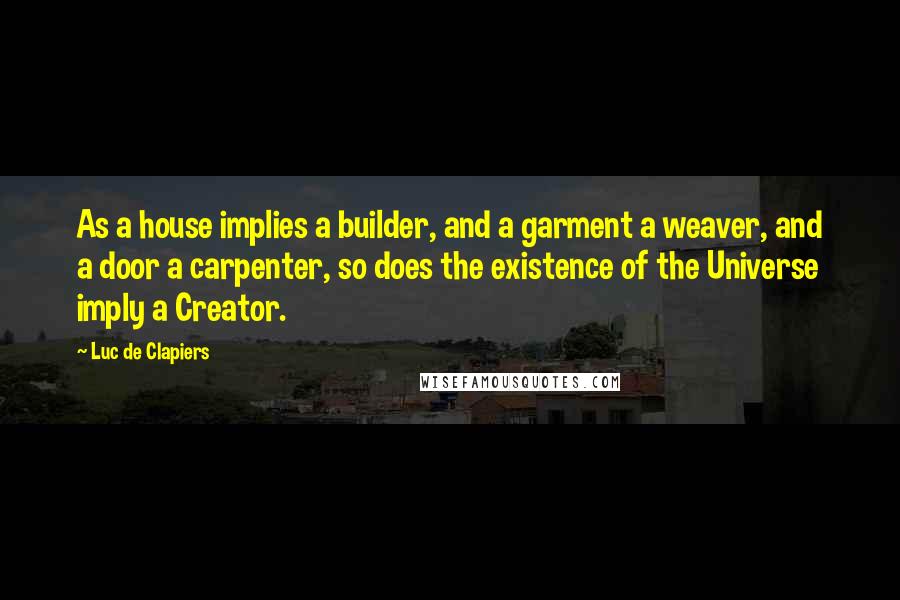 Luc De Clapiers Quotes: As a house implies a builder, and a garment a weaver, and a door a carpenter, so does the existence of the Universe imply a Creator.